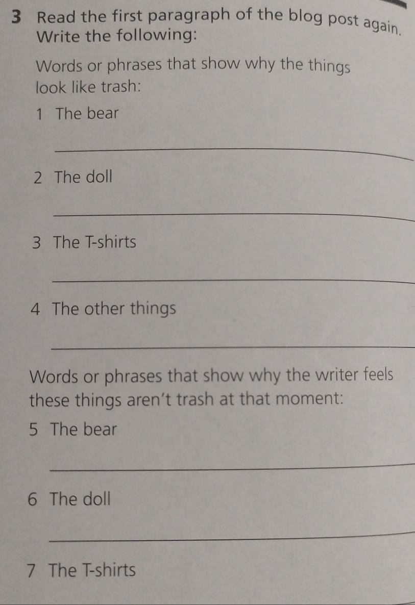 Read the first paragraph of the blog post again. 
Write the following: 
Words or phrases that show why the things 
look like trash: 
1 The bear 
_ 
2 The doll 
_ 
3 The T-shirts 
_ 
4 The other things 
_ 
Words or phrases that show why the writer feels 
these things aren’t trash at that moment: 
5 The bear 
_ 
6 The doll 
_ 
7 The T-shirts