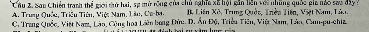 Sau Chiến tranh thế giới thứ hai, sự mở rộng của chủ nghĩa xã hội găn liên với những quốc gia nào sau đây?
A. Trung Quốc, Triều Tiên, Việt Nam, Lào, Cu-ba. B. Liên Xô, Trung Quốc, Triều Tiên, Việt Nam, Lào.
C. Trung Quốc, Việt Nam, Lào, Cộng hoà Liên bang Đức. D. Ấn Độ, Triều Tiên, Việt Nam, Lào, Cam-pu-chia.
L hei ar vêm lurợs sủa