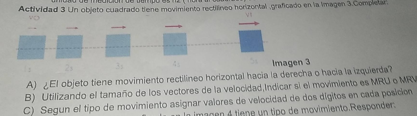 a d de medición de dempo es 12 ( nor a 
Actividad 3 Un objeto cuadrado tiene movimiento rectilineo horizontal ,graficado en la Imagen 3.Completar: 
V 1 
2s 
Imagen 3 
A) ¿El objeto tiene movimiento rectilineo horizontal hacia la derecha o hacia la izquierda? 
B) Utilizando el tamaño de los vectores de la velocidad,Indicar si el movimiento es MRU o MRV 
C) Segun el tipo de movimiento asignar valores de velocidad de dos dígitos en cada posicion 
imagen 4 tiene un tipo de movimiento.Responder: