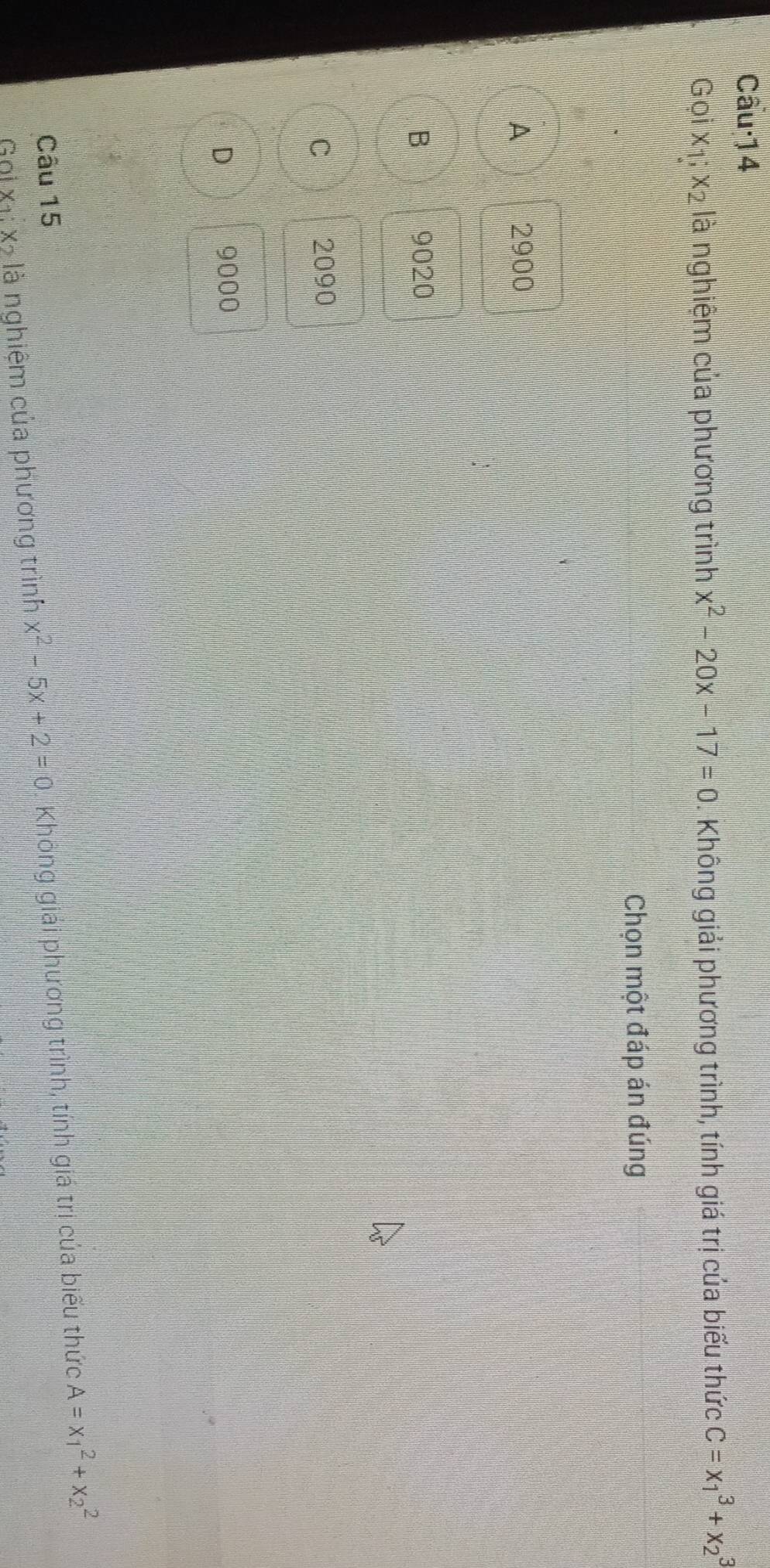 Câu·14
Gọi x_1; x_2 là nghiệm của phương trình x^2-20x-17=0. Không giải phương trình, tính giá trị của biểu thức C=x_1^(3+x_2^3
Chọn một đáp án đúng
A 2900
B 9020
C 2090
D 9000
Câu 15
Gọi X1ị Xã là nghiệm của phương trình x^2)-5x+2=0 Không giải phương trình, tính giá trị của biểu thức A=x_1^2+x_2^2