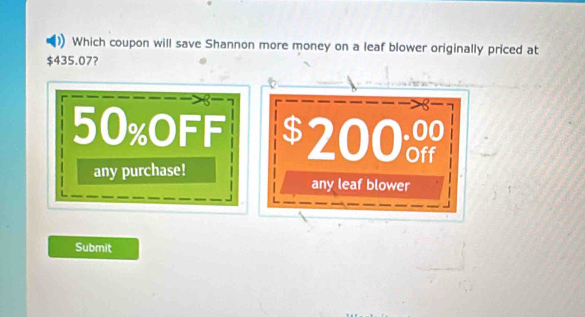 Which coupon will save Shannon more money on a leaf blower originally priced at
435.07? 
B
50% oFF
$ 200º Off 
any purchase! 
any leaf blower 
Submit