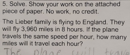 Solve. Show your work on the attached 
piece of paper. No work, no credit. 
The Lieber family is flying to England. They 
will fly 3,960 miles in 8 hours. If the plane 
travels the same speed per hour, how many
miles will it travel each hour?