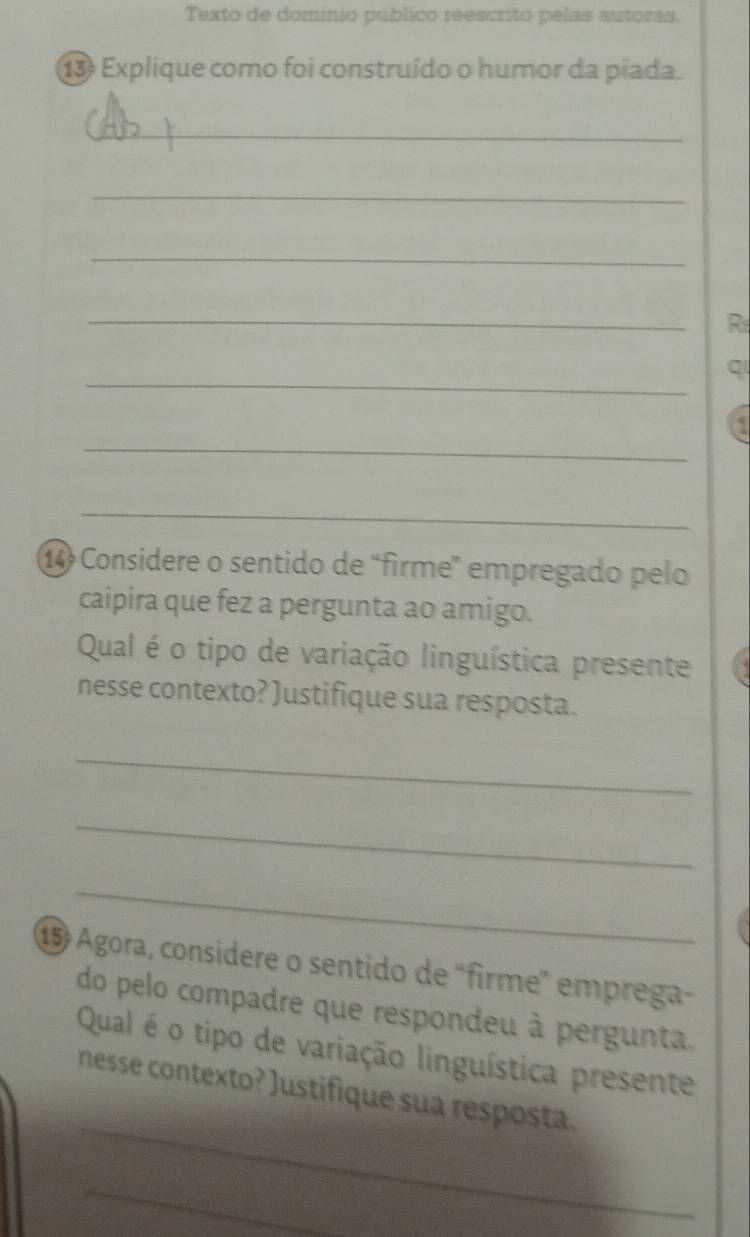 Texto de dominio público reescrito pelas autoras. 
13 Explique como foi construído o humor da piada. 
_ 
_ 
_ 
_ 
R 
_ 
q 
_ 
_ 
14 Considere o sentido de “firme” empregado pelo 
caipira que fez a pergunta ao amigo. 
Qual é o tipo de variação linguística presente 
nesse contexto? Justifique sua resposta. 
_ 
_ 
_ 
15 Agora, considere o sentido de "firme emprega 
do pelo compadre que respondeu à pergunta. 
Qual é o tipo de variação linguística presente 
_ 
nesse contexto? Justifique sua resposta. 
_