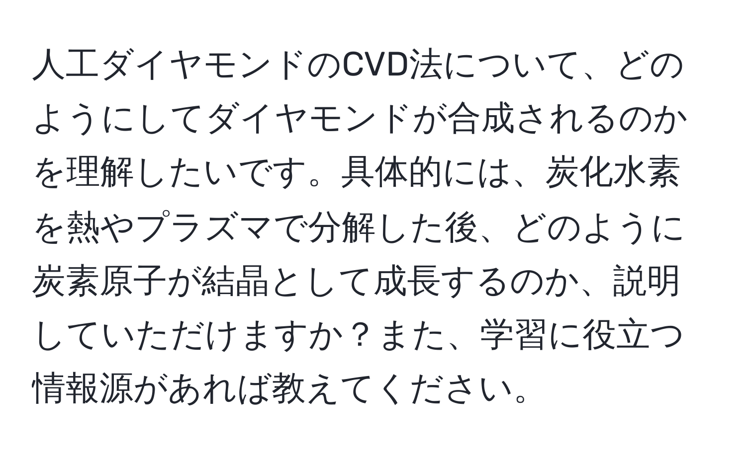 人工ダイヤモンドのCVD法について、どのようにしてダイヤモンドが合成されるのかを理解したいです。具体的には、炭化水素を熱やプラズマで分解した後、どのように炭素原子が結晶として成長するのか、説明していただけますか？また、学習に役立つ情報源があれば教えてください。