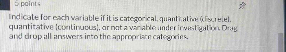 Indicate for each variable if it is categorical, quantitative (discrete), 
quantitative (continuous), or not a variable under investigation. Drag 
and drop all answers into the appropriate categories.