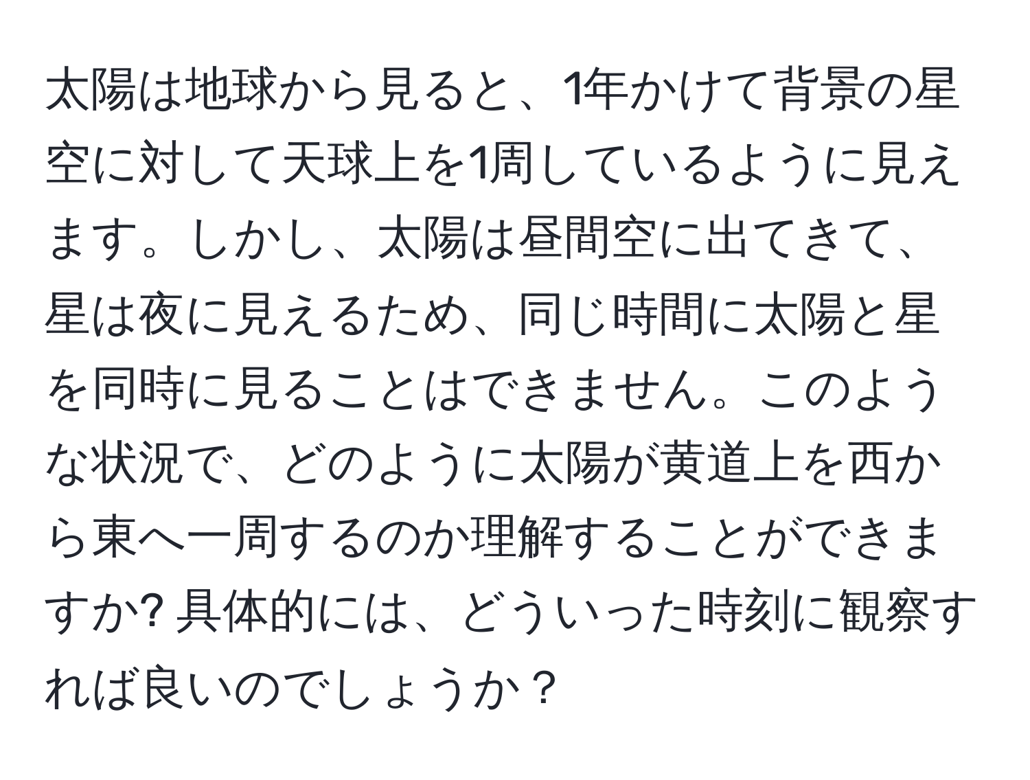 太陽は地球から見ると、1年かけて背景の星空に対して天球上を1周しているように見えます。しかし、太陽は昼間空に出てきて、星は夜に見えるため、同じ時間に太陽と星を同時に見ることはできません。このような状況で、どのように太陽が黄道上を西から東へ一周するのか理解することができますか? 具体的には、どういった時刻に観察すれば良いのでしょうか？