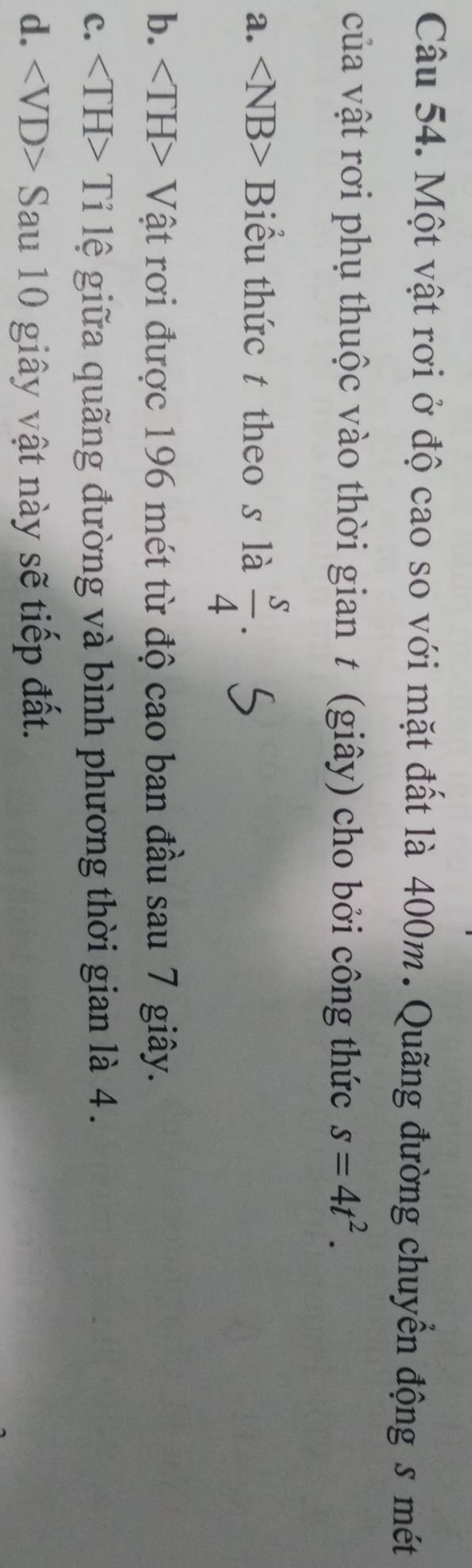 Một vật rơi ở độ cao so với mặt đất là 400m. Quãng đường chuyển động s mét
của vật rơi phụ thuộc vào thời gian t (giây) cho bởi công thức s=4t^2.
a. Biểu thức t theo s là  s/4 .
b. + Vật rơi được 196 mét từ độ cao ban đầu sau 7 giây.
C. Tỉ lệ giữa quãng đường và bình phương thời gian là 4.
d. Sau 10 giây vật này sẽ tiếp đất.