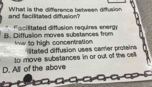 What is the difference between diffusion
and facilitated diffusion?
Facilitated diffusion requires energy
B. Diffusion moves substances from
w to high concentration
ilitated diffusion uses carrier proteins
to move substances in or out of the cell
D. All of the above