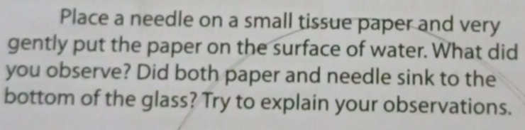 Place a needle on a small tissue paper and very 
gently put the paper on the surface of water. What did 
you observe? Did both paper and needle sink to the 
bottom of the glass? Try to explain your observations.