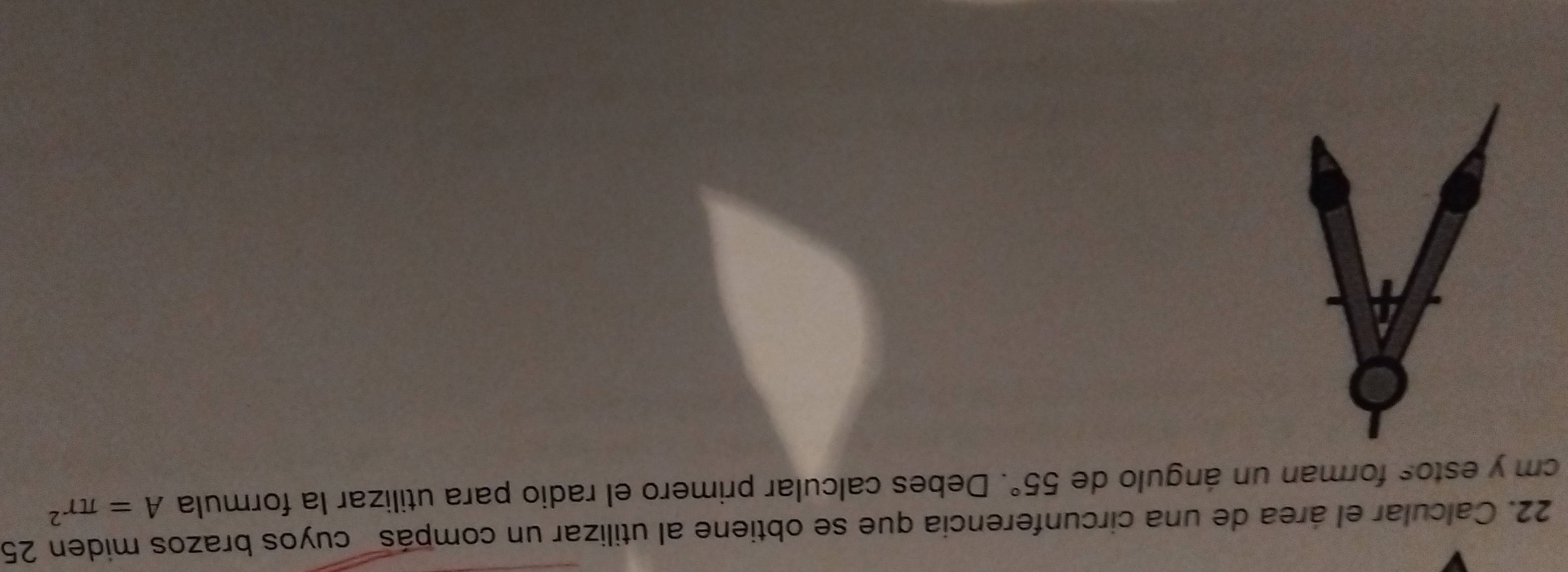 Calcular el área de una circunferencia que se obtiene al utilizar un compás cuyos brazos miden 25
cm y estos forman un ángulo de 55°. Debes calcular primero el radio para utilizar la formula A=π r^2