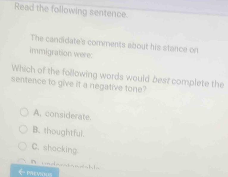 Read the following sentence.
The candidate's comments about his stance on
immigration were:
Which of the following words would best complete the
sentence to give it a negative tone?
A. considerate.
B. thoughtful.
C.shocking.
D undera tan da h la
PREVIOUS