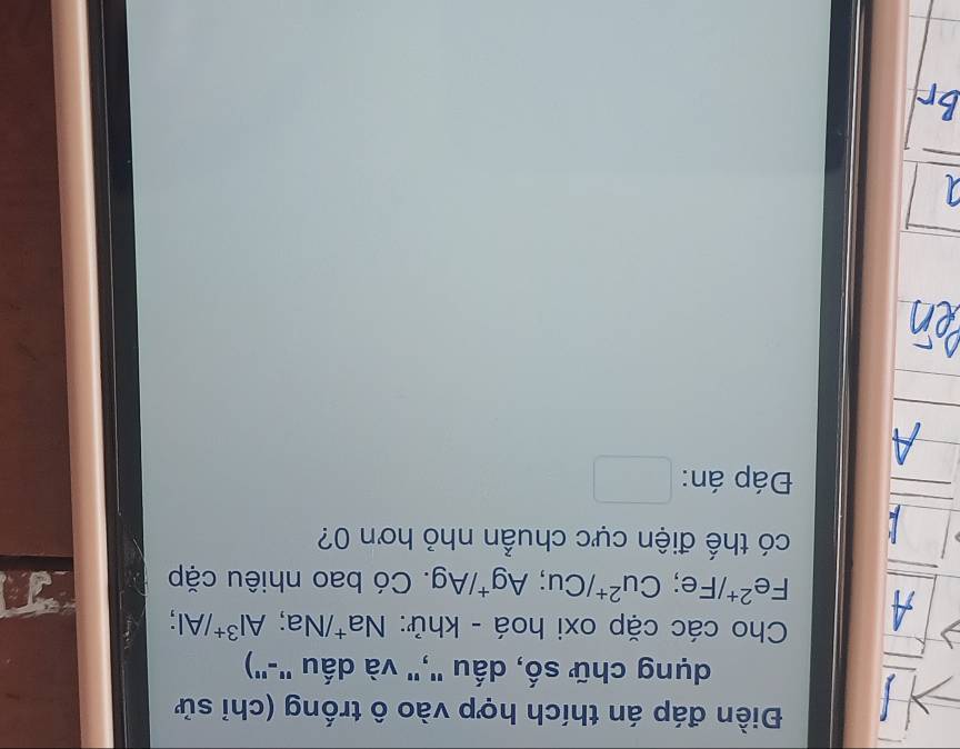 Điền đáp án thích hợp vào ô trống (chỉ sử 
dụng chữ số, dấu "," và dấu '-") 
Cho các cặp oxi hoá - khử: Na^+ /wedge Na; Al^(3+)/Al;
A Fe^(2+) /Fe : Cu^(2+)/Cu; Ag^+/Ag. Có bao nhiêu cặp 
có thế điện cực chuẩn nhỏ hơn 0? 
Đáp án: □ ,□ 
□ 