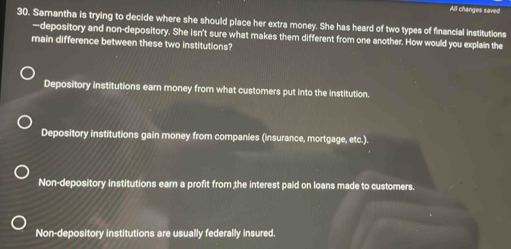 All changes saved
30. Samantha is trying to decide where she should place her extra money. She has heard of two types of financial institutions
—depository and non-depository. She isn't sure what makes them different from one another. How would you explain the
main difference between these two institutions?
Depository institutions earn money from what customers put into the institution.
Depository institutions gain money from companies (insurance, mortgage, etc.).
Non-depository institutions earn a profit from the interest paid on loans made to customers.
Non-depository institutions are usually federally insured.