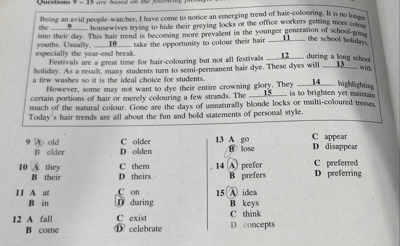 are based on the following pus
Being an avid people-watcher, I have come to notice an emerging trend of hair-colouring. It is no longer
the ___9____ housewives trying to hide their greying locks or the office workers getting more colour
into their day. This hair trend is becoming more prevalent in the younger generation of school-going
youths. Usually, ____10___ take the opportunity to colour their hair ____11____ the school holidays,
especially the year-end break.
Festivals are a great time for hair-colouring but not all festivals __12___ during a long school
holiday. As a result, many students turn to semi-permanent hair dye. These dyes will ____13___ with
a few washes so it is the ideal choice for students.
However, some may not want to dye their entire crowning glory. They __14____ highlighting
certain portions of hair or merely colouring a few strands. The ____15____ is to brighten yet maintain
much of the natural colour. Gone are the days of unnaturally blonde locks or multi-coloured tresses.
Today's hair trends are all about the fun and bold statements of personal style.
13 A go
C appear
9 A old C older D disappear
B elder D olden ⑬ lose
10 A they C them 14 A prefer C preferred
B their D theirs B prefers D preferring
11 A at C on 15 A idea
B in D during B keys
12 A fall C exist
C think
B come D celebrate
Deconcepts