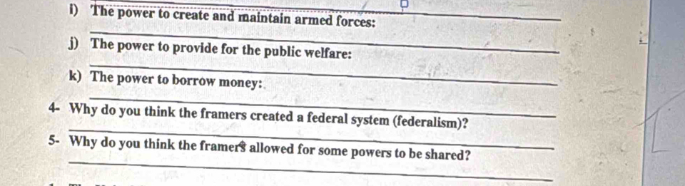 The power to create and maintain armed forces:_ 
_ 
_ 
j) The power to provide for the public welfare: 
_ 
k) The power to borrow money: 
_ 
4- Why do you think the framers created a federal system (federalism)? 
_ 
5- Why do you think the framers allowed for some powers to be shared?