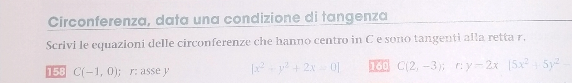 Circonferenza, data una condizione di tangenza 
Scrivi le equazioni delle circonferenze che hanno centro in C e sono tangenti alla retta 7. 
158 C(-1,0); r: asse y
[x^2+y^2+2x=0] 160 C(2,-3); r: y=2x[5x^2+5y^2-