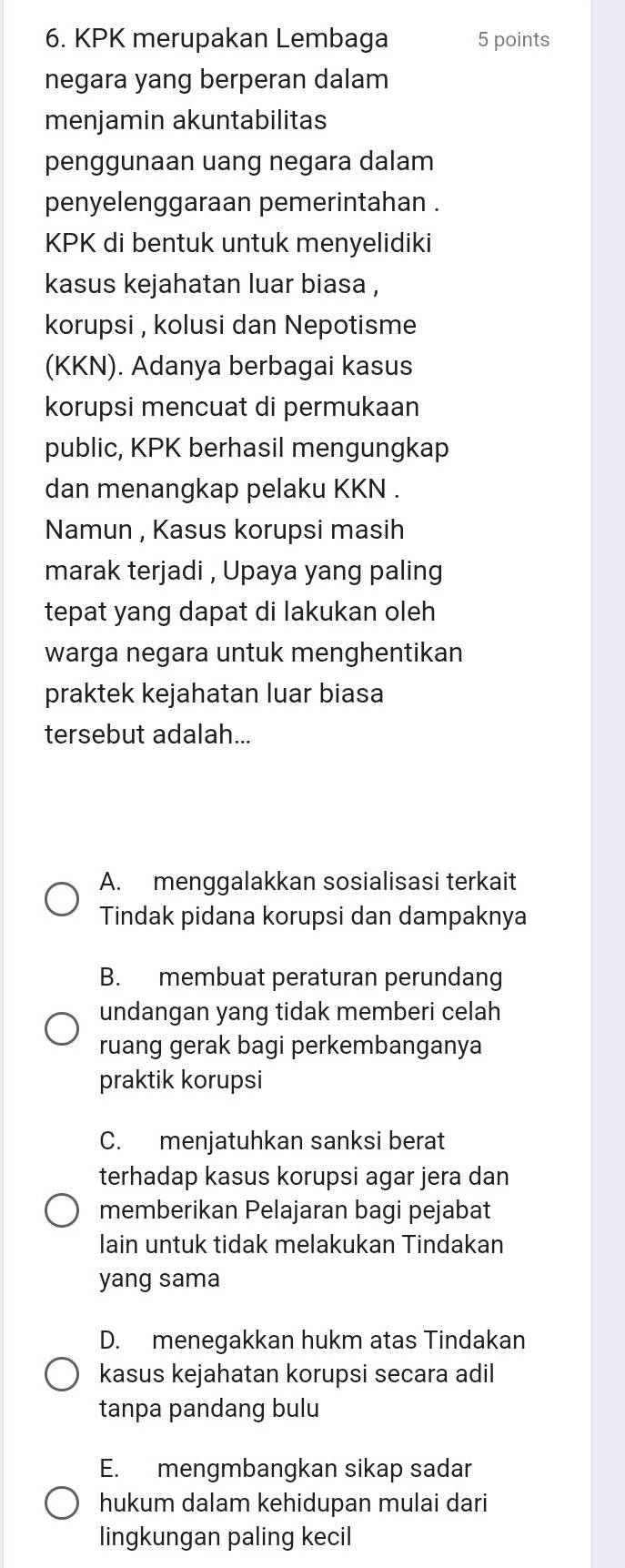 KPK merupakan Lembaga 5 points
negara yang berperan dalam
menjamin akuntabilitas
penggunaan uang negara dalam
penyelenggaraan pemerintahan .
KPK di bentuk untuk menyelidiki
kasus kejahatan luar biasa ,
korupsi , kolusi dan Nepotisme
(KKN). Adanya berbagai kasus
korupsi mencuat di permukaan
public, KPK berhasil mengungkap
dan menangkap pelaku KKN .
Namun , Kasus korupsi masih
marak terjadi , Upaya yang paling
tepat yang dapat di lakukan oleh
warga negara untuk menghentikan
praktek kejahatan luar biasa
tersebut adalah...
A. menggalakkan sosialisasi terkait
Tindak pidana korupsi dan dampaknya
B. membuat peraturan perundang
undangan yang tidak memberi celah
ruang gerak bagi perkembanganya
praktik korupsi
C. menjatuhkan sanksi berat
terhadap kasus korupsi agar jera dan
memberikan Pelajaran bagi pejabat
lain untuk tidak melakukan Tindakan
yang sama
D. menegakkan hukm atas Tindakan
kasus kejahatan korupsi secara adil
tanpa pandang bulu
E. mengmbangkan sikap sadar
hukum dalam kehidupan mulai dari
lingkungan paling kecil