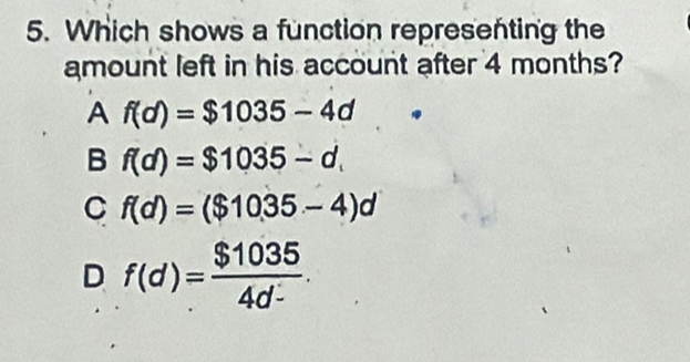 Which shows a function representing the
amount left in his account after 4 months?
A f(d)=$1035-4d
B f(d)=$1035-d.
C f(d)=($1035-4)d
D f(d)= $1035/4d- .