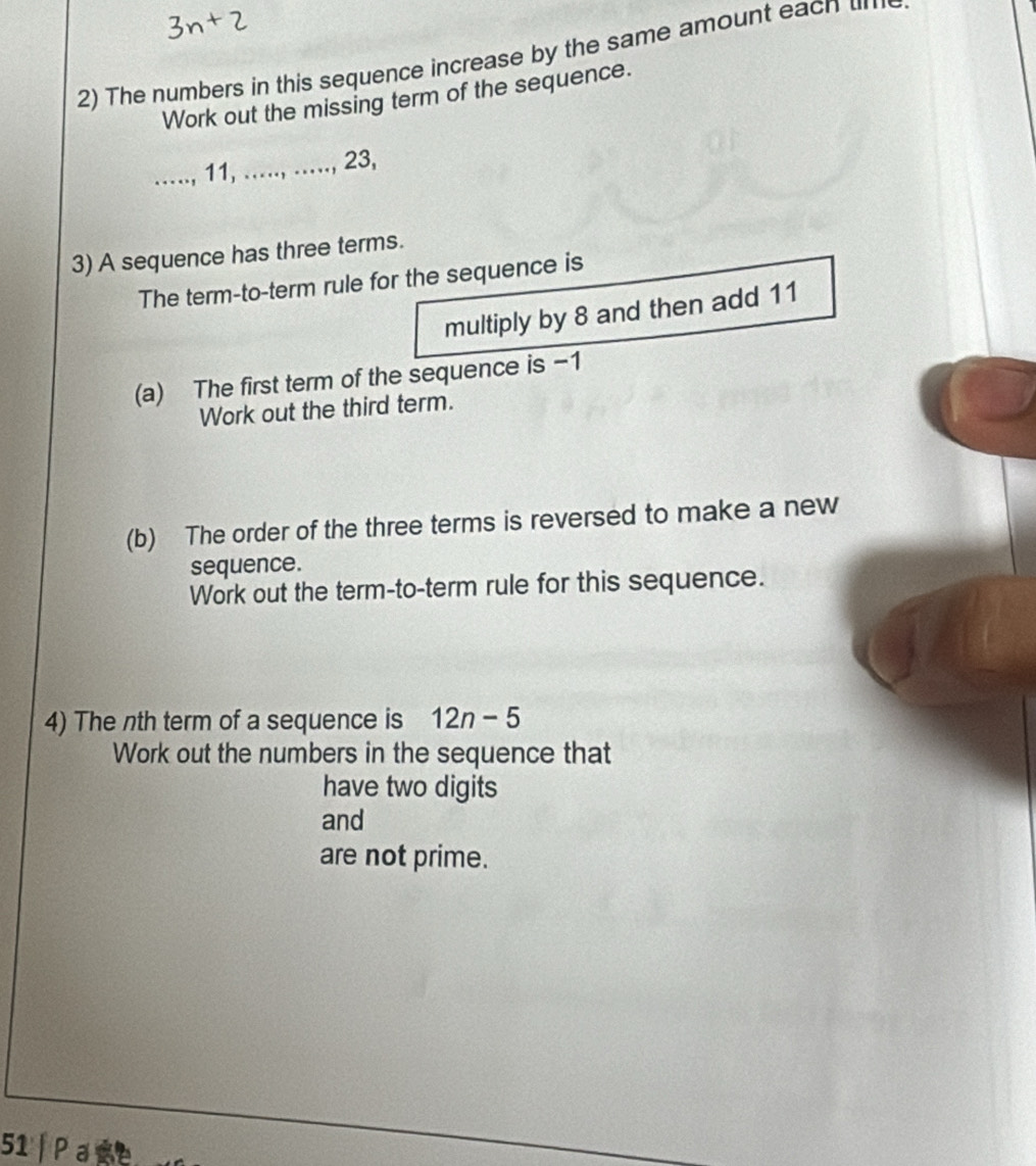 The numbers in this sequence increase by the same amount eacn 
Work out the missing term of the sequence. 
_ 11, ....., ....., 23, 
3) A sequence has three terms. 
The term-to-term rule for the sequence is 
multiply by 8 and then add 11
(a) The first term of the sequence is −1
Work out the third term. 
(b) The order of the three terms is reversed to make a new 
sequence. 
Work out the term-to-term rule for this sequence. 
4) The nth term of a sequence is 12n-5
Work out the numbers in the sequence that 
have two digits 
and 
are not prime. 
51 | Pace