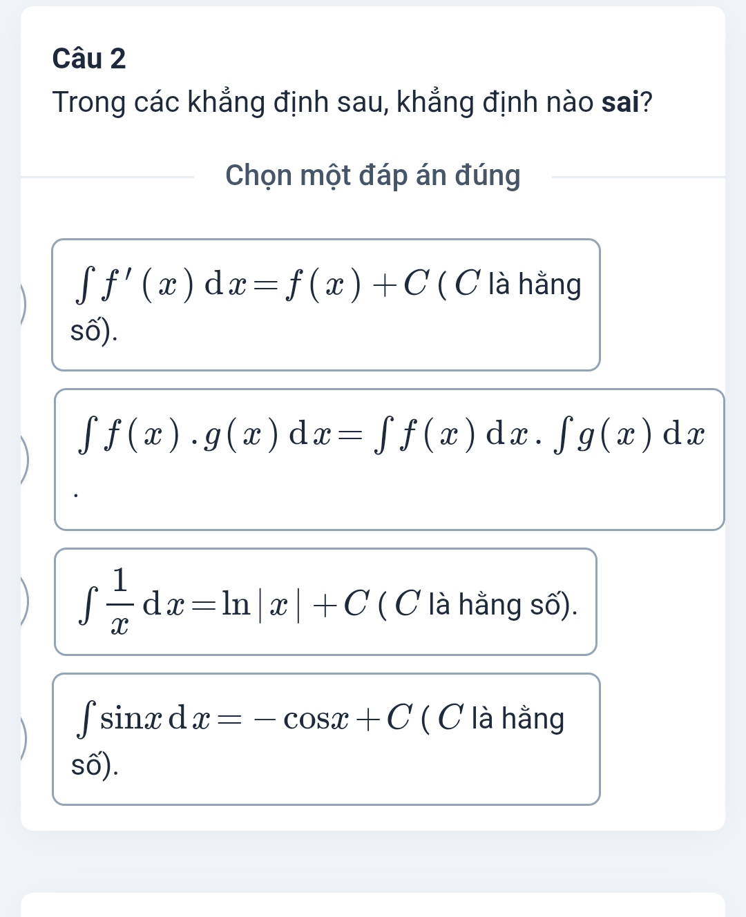 Trong các khẳng định sau, khẳng định nào sai?
Chọn một đáp án đúng
∈t f'(x)dx=f(x)+C ( C là hằng
số).
∈t f(x).g(x)dx=∈t f(x)dx.∈t g(x)dx
∈t  1/x dx=ln |x|+C ( C là hằng số).
∈t sin xdx=-cos x+C ( C là hằng
số).