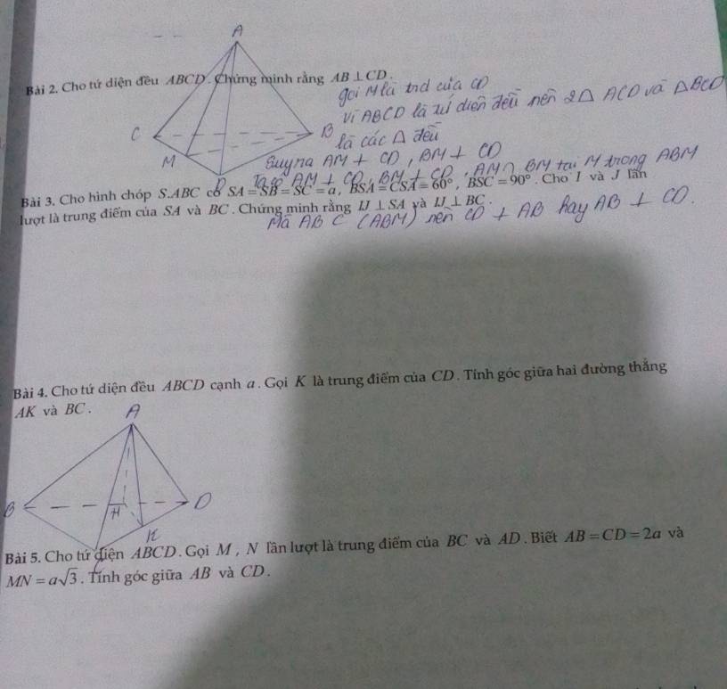 Cho tứ diện đều ABCD. Chứng minh rằng AB⊥ CD. 
Bài 3. Cho hình chóp S. ABC có SA=SB=SC=a, BSA=CSA=60°, BSC=90°. Cho / và J Iần 
lượt là trung điểm của SA và BC. Chứng minh rằng IJ⊥ SA và IJ⊥ BC. 
Bài 4. Cho tứ diện đều ABCD cạnh # . Gọi K là trung điểm của CD. Tính góc giữa hai đường thắng 
Bài 5. Cho tứ diện ABCD. Gọi M, N lần lượt là trung điểm của BC và AD. Biết AB=CD=2a và
MN=asqrt(3). Tính góc giữa AB và CD.