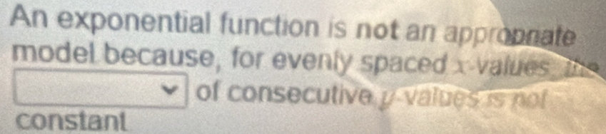 An exponential function is not an appropniate 
model because, for evenly spaced x -values the 
of consecutive y values is not 
constant