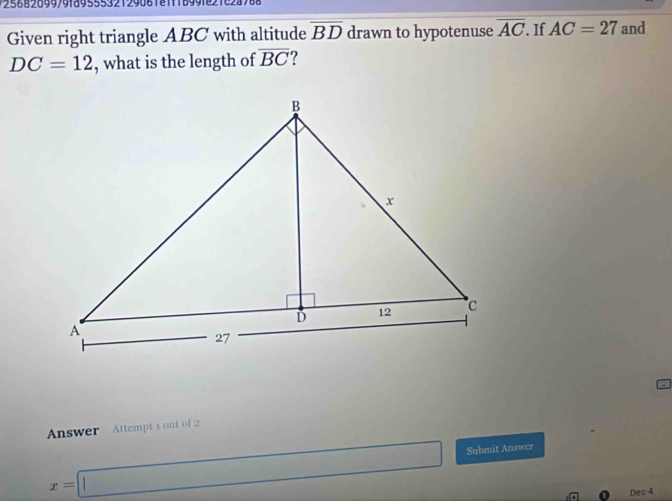 2 5 6 8289979189555321290818118991821228788 
Given right triangle ABC with altitude overline BD drawn to hypotenuse overline AC. If AC=27 and
DC=12 , what is the length of overline BC
Answer Attempt i out of 2
x=□ Submit Answer 
Dec 4