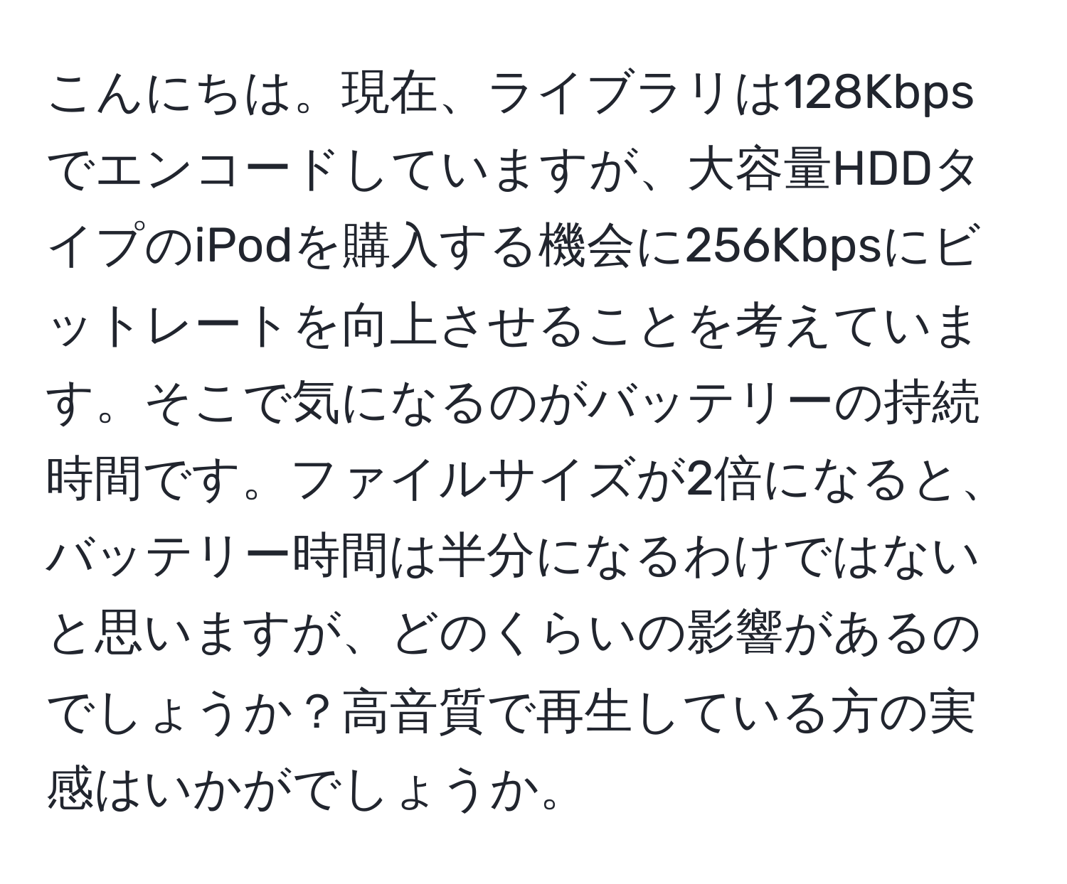 こんにちは。現在、ライブラリは128Kbpsでエンコードしていますが、大容量HDDタイプのiPodを購入する機会に256Kbpsにビットレートを向上させることを考えています。そこで気になるのがバッテリーの持続時間です。ファイルサイズが2倍になると、バッテリー時間は半分になるわけではないと思いますが、どのくらいの影響があるのでしょうか？高音質で再生している方の実感はいかがでしょうか。