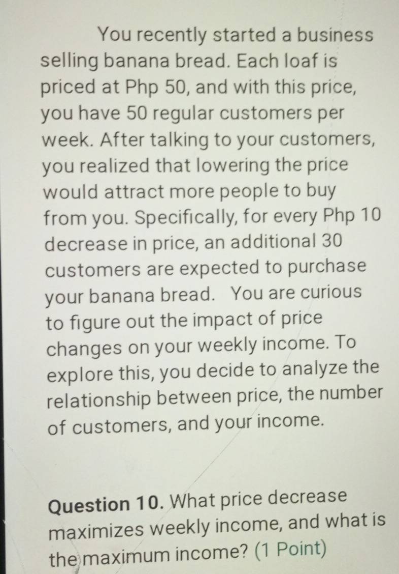 You recently started a business 
selling banana bread. Each loaf is 
priced at Php 50, and with this price, 
you have 50 regular customers per 
week. After talking to your customers, 
you realized that lowering the price 
would attract more people to buy 
from you. Specifically, for every Php 10
decrease in price, an additional 30
customers are expected to purchase 
your banana bread. You are curious 
to figure out the impact of price 
changes on your weekly income. To 
explore this, you decide to analyze the 
relationship between price, the number 
of customers, and your income. 
Question 10. What price decrease 
maximizes weekly income, and what is 
the maximum income? (1 Point)