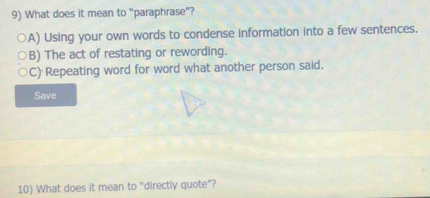 What does it mean to “paraphrase”?
A) Using your own words to condense information into a few sentences.
B) The act of restating or rewording.
C) Repeating word for word what another person said.
Save
10) What does it mean to “directly quote”?