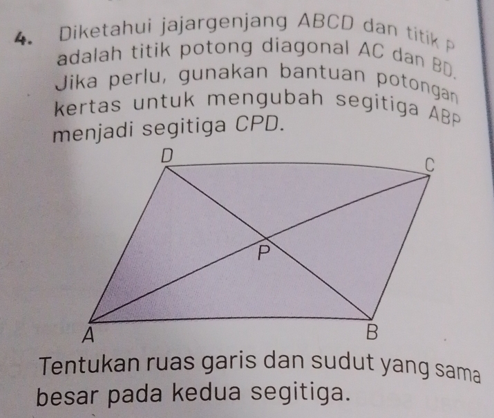 Diketahui jajargenjang ABCD dan titik 
adalah titik potong diagonal AC dan BD. 
Jika perlu, gunakan bantuan potongan 
kertas untuk mengubah segitiga ABP
menjadi segitiga CPD. 
Tentukan ruas garis dan sudut yang sama 
besar pada kedua segitiga.