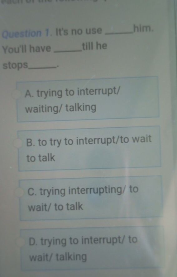 It's no use _him.
You'll have _till he
stops,_ .
A. trying to interrupt/
waiting/ talking
B. to try to interrupt/to wait
to talk
C. trying interrupting/ to
wait/ to talk
D. trying to interrupt/ to
wait/ talking