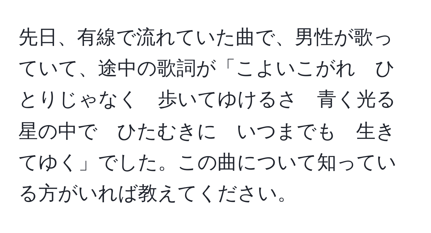 先日、有線で流れていた曲で、男性が歌っていて、途中の歌詞が「こよいこがれ　ひとりじゃなく　歩いてゆけるさ　青く光る星の中で　ひたむきに　いつまでも　生きてゆく」でした。この曲について知っている方がいれば教えてください。