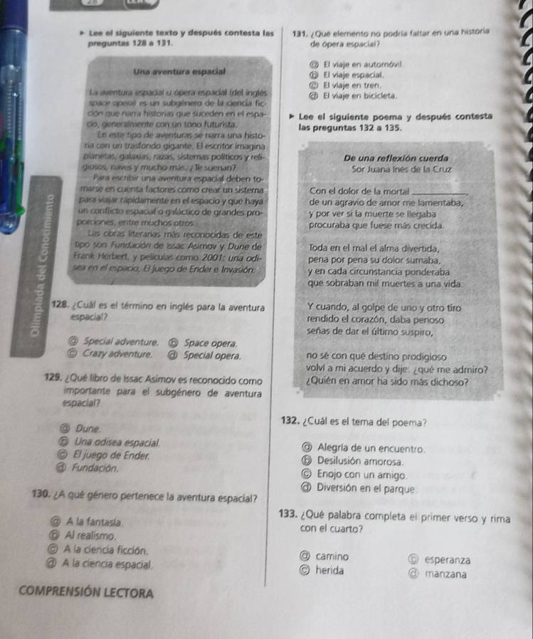 Lee el siguiente texto y después contesta las 131. ¿Qué elemento no podría faltar en una historia
preguntas 128 a 131.  de ópera espacia 
◎ El viaje en automóvil
Una aventura espacial ⑩ El viaje espacial.
⑥ El viaje en tren.
La aventura espacial u ópera espacial (del inglés
space openi) es un subgénero de la ciencia fic- @ El viaje en bicicleta.
ción que narra historias que suceden en el espa- Lee el siguiente poema y después contesta
co, generalmente con un tono futurista. las preguntas 132 a 135.
En este tipo de aventuras se narra una histo
ría con un trasfondo gigante. El escritor imagina
pianetas/ galaxias, razas, sísternas políticos y reli- De una reflexión cuerda
giosos, naves y mucho más. 7 Te suenan?  Sor Juana Inés de la Cruz
Para escribir una aventura espacial deben to-
marse en cuenta factores como crear un sistera Con el dolor de la mortal_
para vajar cápidamente en el espacio y que haya de un agravio de amor mé lamentaba,
un conflicto espacial o galáctico de grandes pro- y por ver si la muerte se llegaba
porciones, entre muchos otros procuraba que fuese más crecida
Las cibras literarias más reconocidas de este
tipo son Fundación de Issac Asimov y Durie de Toda en el mal el alma divertida,
Frank Herbert, y películas como 2001: una odi- pena por pena su dolor sumaba,
sea en el espacio, El juego de Ender e Invasión. y en cada circunstancia ponderaba
que sobraban mil muertes a una vida.
128. ¿Cuál es el término en inglés para la aventura Y cuando, al golpe de uno y otro tiro
espacial? rendido el corazón, daba penoso
señas de dar el último suspiro,
Special adventure. Space opera.
Crazy adventure. Special opera. no sé con qué destino prodigioso
volví a mi acuerdo y dije: ¿qué me admiro?
129. ¿Qué libro de Issac Asimov es reconocido como ¿Quién en amor ha sido más dichoso?
importante para el subgénero de aventura
espacial?
132. ¿Cuál es el tema del poema?
◎ Dune.
© Una odisea espacial. @ Alegría de un encuentro.
© El juego de Ender. ⑤ Desilusión amorosa.
@ Fundación. © Enojo con un amigo
Diversión en el parque
130. ¿A qué género pertenece la aventura espacial?
133. ¿Qué palabra completa el primer verso y rima
@ A la fantasía. con el cuarto?
⑥ Al realismo.
A la ciencia ficción. @ camino esperanza
@ A la ciencia espacial. ◎ herida ③ manzana
COMPRENSIÓN LECTORA