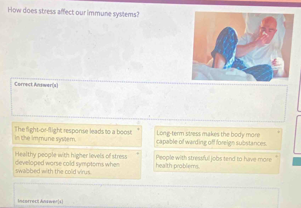 How does stress affect our immune systems?
Correct Answer(s)
The fight-or-flight response leads to a boost Long-term stress makes the body more
in the immune system. capable of warding off foreign substances.
Healthy people with higher levels of stress People with stressful jobs tend to have more
developed worse cold symptoms when health problems.
swabbed with the cold virus.
Incorrect Answer(s)