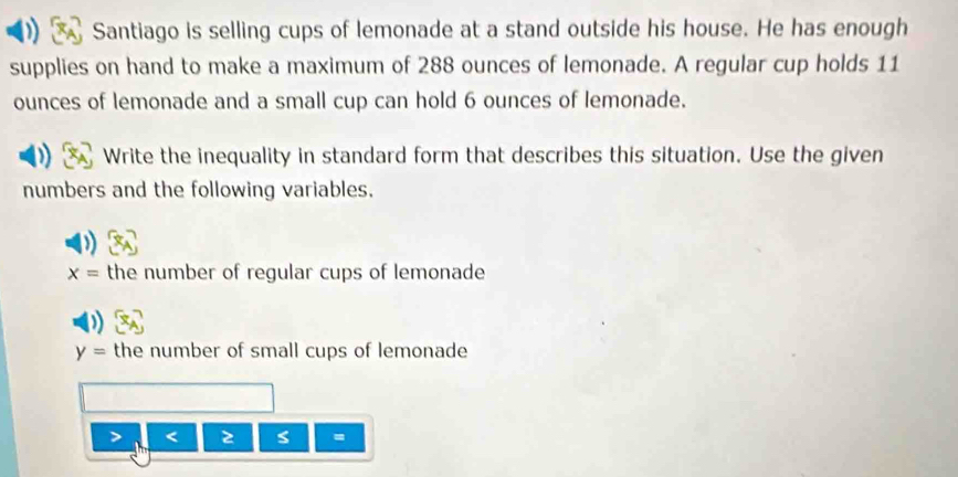 Santiago is selling cups of lemonade at a stand outside his house. He has enough 
supplies on hand to make a maximum of 288 ounces of lemonade. A regular cup holds 11
ounces of lemonade and a small cup can hold 6 ounces of lemonade. 
Write the inequality in standard form that describes this situation. Use the given 
numbers and the following variables.
x= the number of regular cups of lemonade
y= the number of small cups of lemonade
< 2 s =