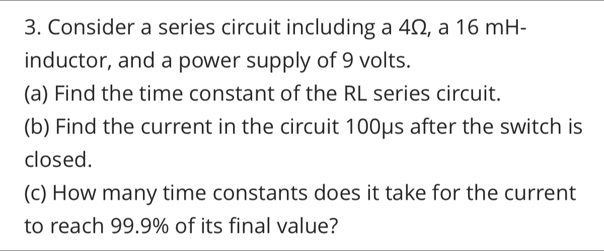 Consider a series circuit including a 4Ω, a 16 mH - 
inductor, and a power supply of 9 volts. 
(a) Find the time constant of the RL series circuit. 
(b) Find the current in the circuit 100μs after the switch is 
closed. 
(c) How many time constants does it take for the current 
to reach 99.9% of its final value?