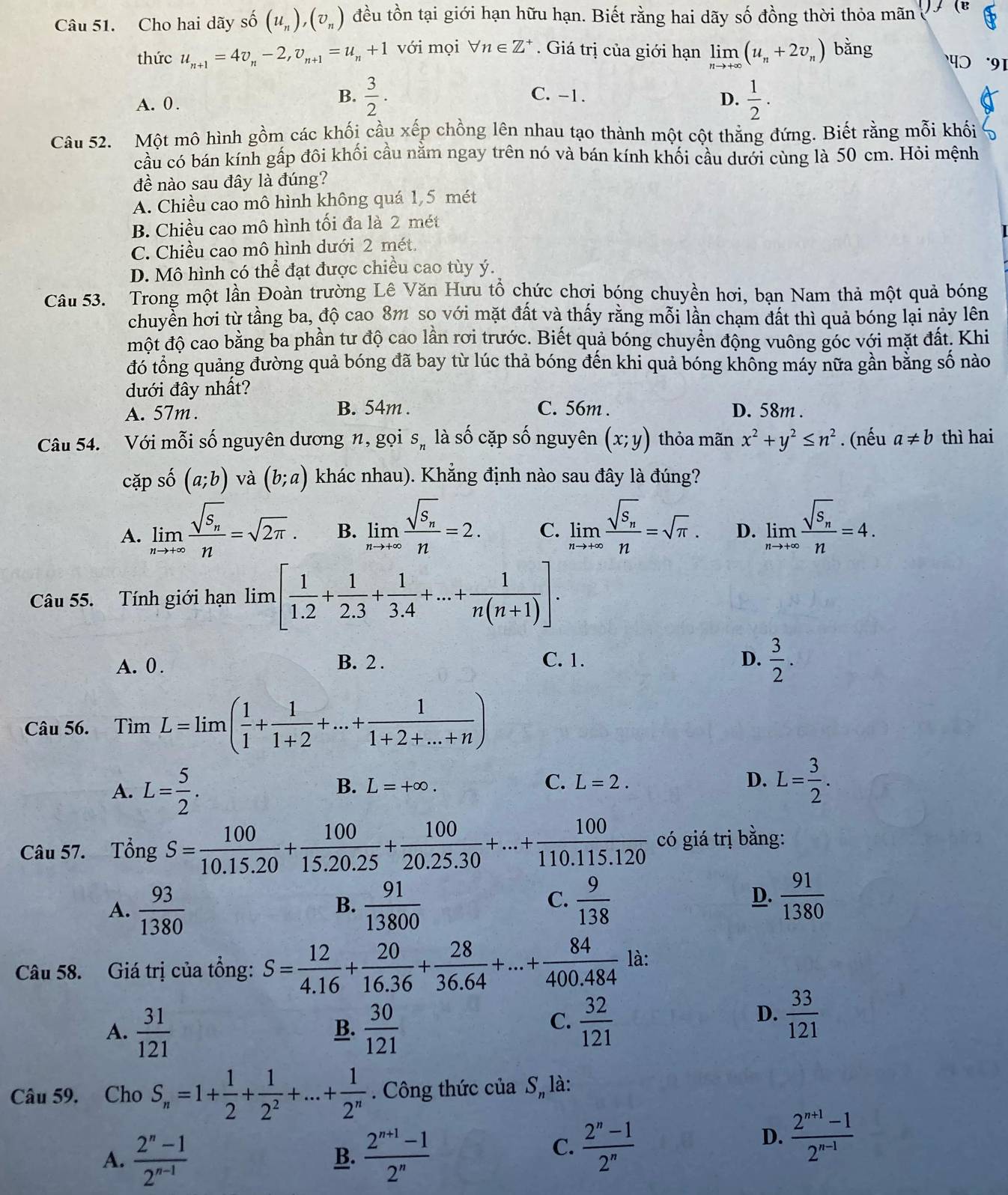 Cho hai dãy số (u_n),(v_n) đều tồn tại giới hạn hữu hạn. Biết rằng hai dãy số đồng thời thỏa mãn (B
thức u_n+1=4v_n-2,v_n+1=u_n+1 với mọi forall n∈ Z^+ Giá trị của giới hạn limlimits _nto +∈fty (u_n+2v_n) bǎng प  91
A. 0.
B.  3/2 . C. -1.
D.  1/2 .
Câu 52. Một mô hình gồm các khối cầu xếp chồng lên nhau tạo thành một cột thẳng đứng. Biết rằng mỗi khối
cầu có bán kính gấp đôi khối cầu nằm ngay trên nó và bán kính khối cầu dưới cùng là 50 cm. Hỏi mệnh
đề nào sau đây là đúng?
A. Chiều cao mô hình không quá 1,5 mét
B. Chiều cao mô hình tối đa là 2 mét
C. Chiều cao mô hình dưới 2 mét.
D. Mô hình có thể đạt được chiều cao tùy ý.
Câu 53. Trong một lần Đoàn trường Lê Văn Hưu tổ chức chơi bóng chuyền hơi, bạn Nam thả một quả bóng
chuyển hời từ tầng ba, độ cao 8m so với mặt đất và thấy rằng mỗi lần chạm đất thì quả bóng lại này lên
một độ cao bằng ba phần tư độ cao lần rơi trước. Biết quả bóng chuyển động vuông góc với mặt đất. Khi
đó tổng quảng đường quả bóng đã bay từ lúc thả bóng đến khi quả bóng khổng máy nữa gần bằng số nào
dưới đây nhất?
A. 57m . B. 54m . C. 56m . D. 58m .
Câu 54. Với mỗi số nguyên dương n, gọi S_n là số cặp số nguyên (x;y) thỏa mãn x^2+y^2≤ n^2. (nếu a!= b thì hai
cặp số (a;b) và (b;a) khác nhau). Khẳng định nào sau đây là đúng?
A. limlimits _nto +∈fty frac sqrt(S_n)n=sqrt(2π ). B. limlimits _nto +∈fty frac sqrt(S_n)n=2. C. limlimits _nto +∈fty frac sqrt(S_n)n=sqrt(π ). D. limlimits _nto +∈fty frac sqrt(S_n)n=4.
Câu 55. Tính giới hạn lim [ 1/1.2 + 1/2.3 + 1/3.4 +...+ 1/n(n+1) ].
A. 0 . B. 2 . C. 1. D.  3/2 .
Câu 56. Tìm L=limlimits ( 1/1 + 1/1+2 +...+ 1/1+2+...+n )
A. L= 5/2 .
B. L=+∈fty . L=2. D. L= 3/2 .
C.
Câu 57. Tổng S= 100/10.15.20 + 100/15.20.25 + 100/20.25.30 +...+ 100/110.115.120  có giá trị bằng:
A.  93/1380   91/13800 
B.
C.  9/138   91/1380 
D.
Câu 58. Giá trị của tổng: S= 12/4.16 + 20/16.36 + 28/36.64 +...+ 84/400.484  là:
A.  31/121   30/121 
B.
C.  32/121   33/121 
D.
Câu 59. Cho S_n=1+ 1/2 + 1/2^2 +...+ 1/2^n  Công thức của S, là:
A.  (2^n-1)/2^(n-1)   (2^(n+1)-1)/2^n 
D.  (2^(n+1)-1)/2^(n-1) 
B.
C.  (2^n-1)/2^n 