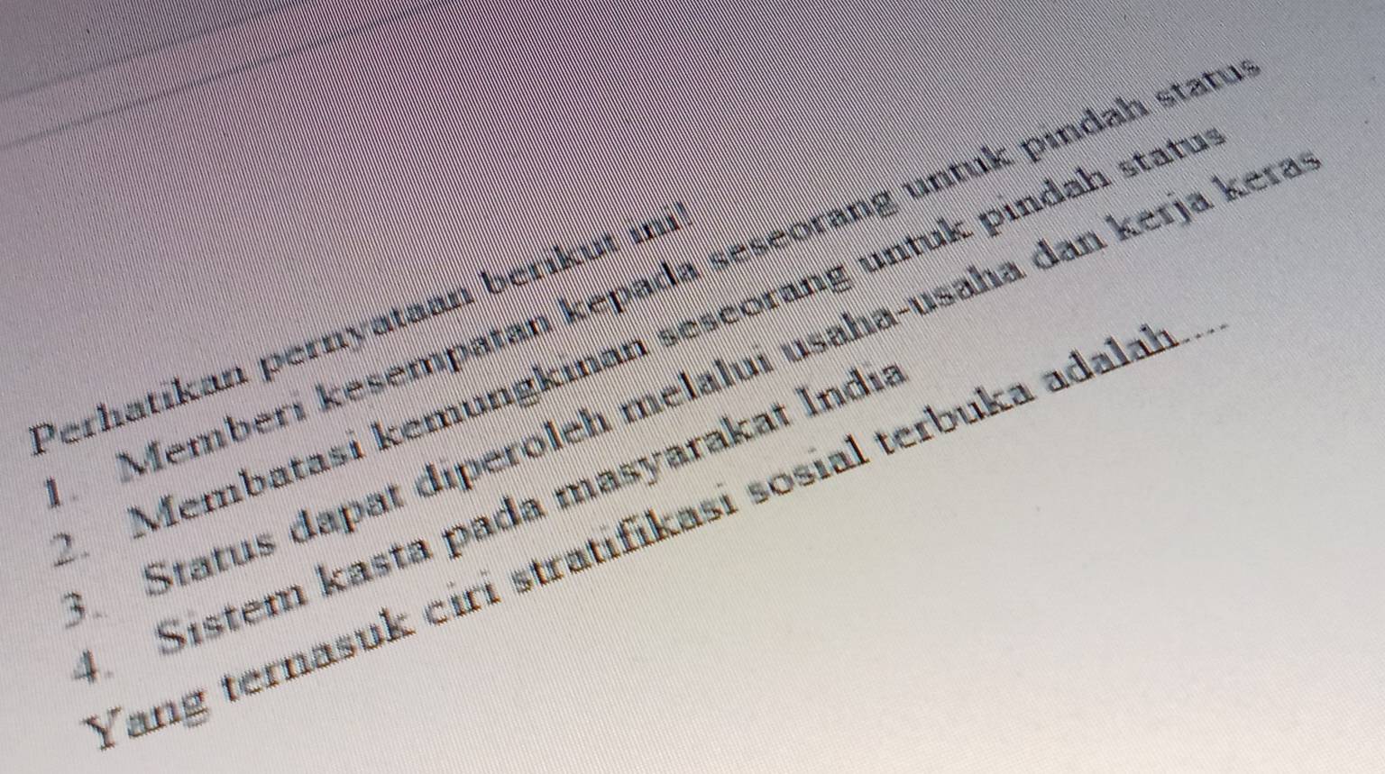 Memberí kesempatan kepada seseorang untuk pindah stan 
Perhatikan pernyataan beríkut ii 
1 Membatasi kemungkinan seseorang untuk pindah statı 
Status dapat diperoleh melalui usaha-usaha dan kerja kera 
4. Sistem kasta pada masyarakat Indi: 
Tang ternasuk ciri stratifikasi sosial terbuka adalah.