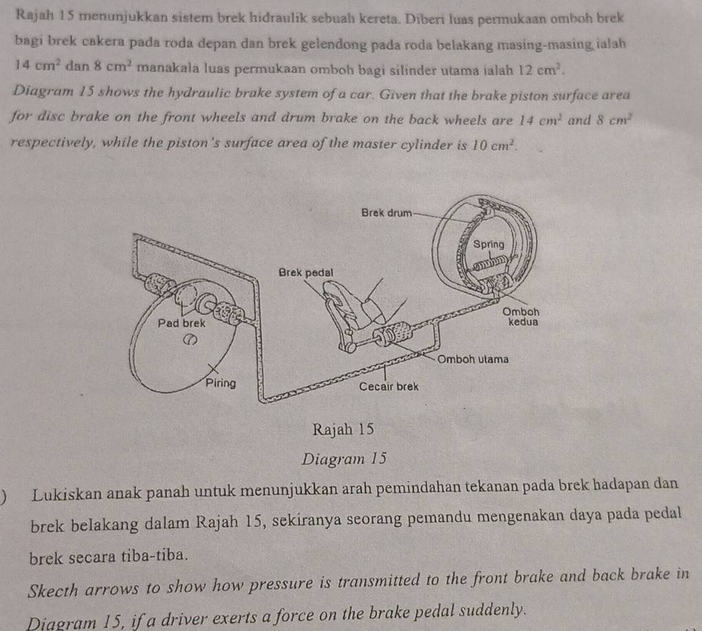 Rajah 15 menunjukkan sistem brek hidraulik sebuah kereta. Diberi luas permukaan omboh brek 
bagi brek cakera pada roda depan dan brek gelendong pada roda belakang masing-masing ialah
14cm^2 dan 8cm^2 manakala luas permukaan omboh bagi silinder utama ialah 12cm^2. 
Diagram 15 shows the hydraulic brake system of a car. Given that the brake piston surface area 
for disc brake on the front wheels and drum brake on the back wheels are 14cm^2 and 8cm^2
respectively, while the piston's surface area of the master cylinder is 10cm^2. 
Diagram 15 
) Lukiskan anak panah untuk menunjukkan arah pemindahan tekanan pada brek hadapan dan 
brek belakang dalam Rajah 15, sekiranya seorang pemandu mengenakan daya pada pedal 
brek secara tiba-tiba. 
Skecth arrows to show how pressure is transmitted to the front brake and back brake in 
Diagram 15, if a driver exerts a force on the brake pedal suddenly.