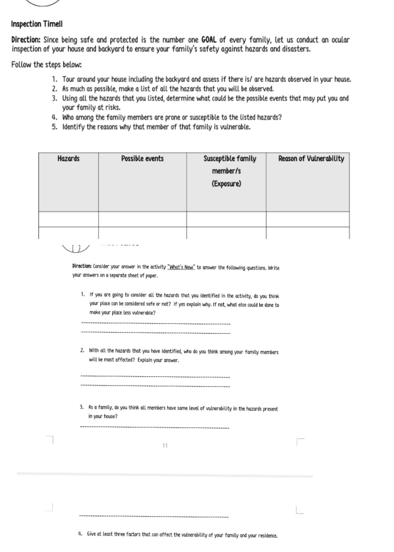 Inspection Timell 
Direction: Since being safe and protected is the number one GOAL of every family, let us conduct an ocular 
inspection of your house and backyard to ensure your family’s safety against hazards and disasters. 
Follow the steps below: 
1. Tour around your house including the backyard and assess if there is/ are hazards observed in your house. 
2. As much as possible, make a list of all the hazards that you will be observed. 
3. Using all the hazards that you listed, determine what could be the possible events that may put you and 
your family at risks. 
4. Who among the family members are prone or susceptible to the listed hazards? 
5. Identify the reasons why that member of that family is vulnerable. 
Direction: Consider your answer in the activity "What's New" to answer the follawing questions. Write 
your answers on a separate sheet of paper. 
1. If you are going to consider all the hazards that you identified in the activity, do you think 
your place can be considered safe or not? If yes explain why. If not, what else could be done to 
make your place less vulnerable? 
_ 
_ 
2. With all the hazards that you have identified, who do you think among your family members 
will be most affected? Explain your answer. 
_ 
_ 
3. As a family, do you think all members have same level of vulnerability in the hazards present 
in your house? 
_ 
11 
_ 
4. Give at least three factors that can affect the vulnerability of your family and your residence.