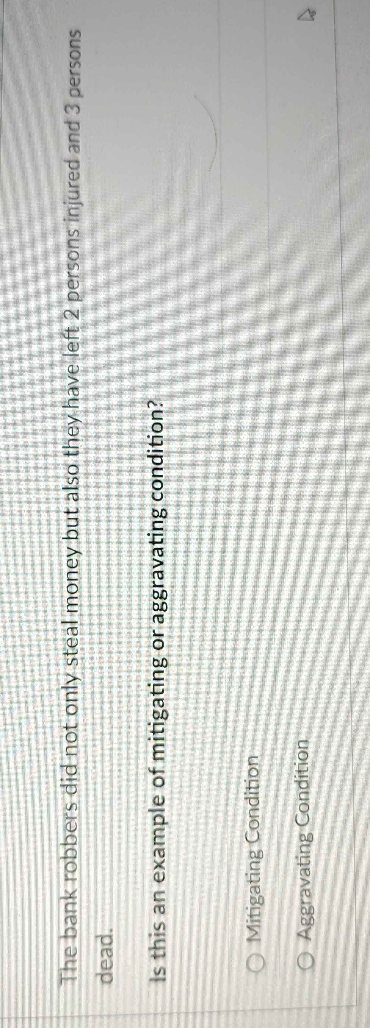 The bank robbers did not only steal money but also they have left 2 persons injured and 3 persons
dead.
Is this an example of mitigating or aggravating condition?
Mitigating Condition
Aggravating Condition