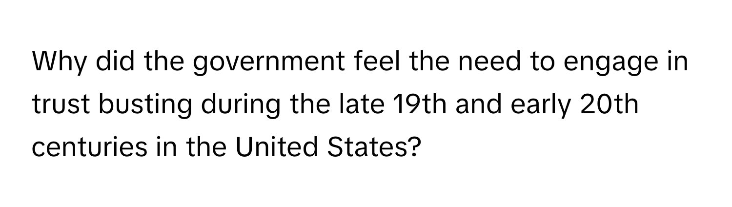 Why did the government feel the need to engage in trust busting during the late 19th and early 20th centuries in the United States?