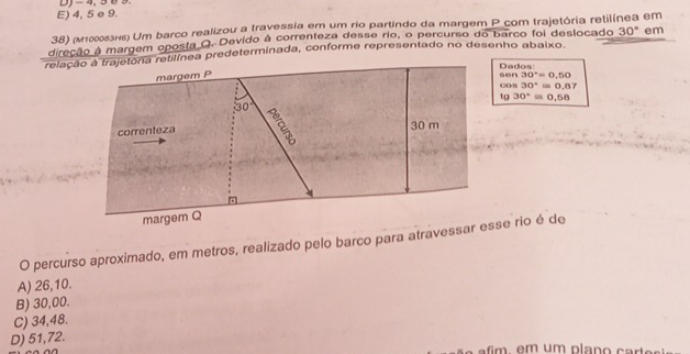 E) 4, 5 e 9. D) - 4, 5 0 9.
38) (M10053H6) Um barco realizou a travessia em um rio partindo da margem P com trajetória retilínea em
direção à margem oposta Q. Devido à correnteza desse rio, o percurso do barco foi deslocado 30° em
relação a trajetona retilínea predeterminada, conforme representado no desenho abaixo.
Dados!
margem P sen30°=0.50
cos 30°=0.87
tg 30°=0.58
30°
correnteza 30 m
margem Q
O percurso aproximado, em metros, realizado pelo barco para atravessar esse rio é de
A) 26,10.
B) 30,00.
C) 34,48.
D) 51,72.