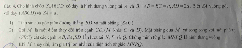 Cho hình chóp S. ABCD có đáy là hình thang vuông tại A và B, AB=BC=a, AD=2a. Biết SA vuông góc 
với đáy (ABCD) và SA=a. 
1) Tính sin của góc giữa đường thẳng BD và mặt phẳng (SAC). 
2) Gọi M là một điểm thay đổi trên cạnh CD,(M khác C và D). Mặt phẳng qua M và song song với mặt phẳng 
(SBC) cắt các cạnh AB, SA, SD lần lượt tại N, P và Q. Chứng minh tứ giác MNPQ là hình thang vuông. 
3 Khi Mô thay đổi, tìm giá trị lớn nhất của diện tích tứ giác MNPQ.