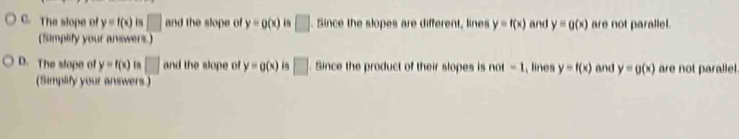 C. The slope of y=f(x) □ and the slope of y=g(x) in □. Since the slopes are different, lines y=f(x) and y=g(x) are not parallel.
(Simplify your answers )
D. The stope of y=f(x) □ and the slope of y=g(x) □ . Since the product of their slopes is nol=1 , lines y=f(x) and y=g(x) are not paralle.
(Simplify your answers )