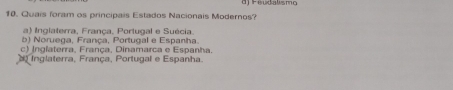 Feudalismo
10. Quais foram os principais Estados Nacionais Modernos?
a) Inglaterra, França, Portugal e Suécia.
b) Noruega, França, Portugal e Espanha.
c) Inglaterra, França, Dinamarca e Espanha.
Inglaterra, França, Portugal e Espanha.