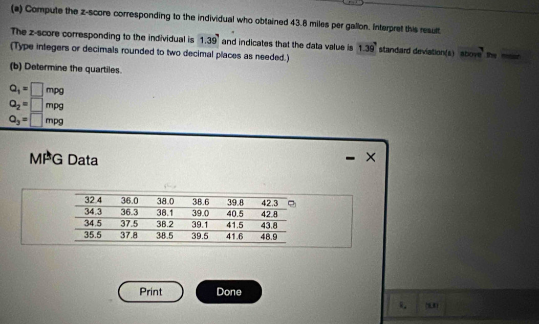 Compute the z-score corresponding to the individual who obtained 43.8 miles per gallon. Interpret this result 
The z-score corresponding to the individual is 1.39 and indicates that the data value is 1.39 standard deviation(s) abore nstion 
(Type integers or decimals rounded to two decimal places as needed.) 
(b) Determine the quartiles.
Q_1=□ mpg
Q_2=□ mpg
Q_3=□ mpg
MFG Data × 

Print Done