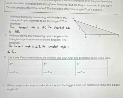 or vanous thangles over the past few days.
and classified triangles based on these features. But are they connected in any way?
Do the angles affect the sides? Do the sides affect the angles? Let's explore.
1. Without doing any measuring, which side in the
triangle do you estimate to be the longest? The
shortest?
The longest side is AC.The shorlest side
is AB.
2. Without cloing any measuring, which angle in the
triangle do you estimate to be the biggest? The
smalles
The largest angle is ∠ B The smalest angle is
∠ C.
3. Let's see if your predictions are correct! Use your ruler and protractor to fill in the tabl
4. What conjecture can you make about where the biggest side is in relation to where the biggest
angle is?