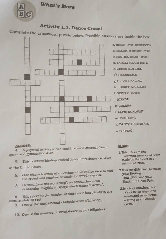 A What’s More
B|C
Activity 1.1. Dance Craze!
Complete the crossws are inside the box.
. HEART RATE RESERVED
MAXIMUM HEART RATE
RESTING HEART RATE
. TARGET HEART RATE
. CHEER MOTIONS
CHEERDANCE
. BREAK DANCING
JUNGEE MARCELO
STREET DANCE
. HIPHOP
k. CHEERS
L. KEVIN DONOVAN
m. TUMBLING
n.. DANCE TECHNIQUE
o. POPPING
DOWN;
4. A physical activity with a combination o
genre and gymnastics skills. 1.This refers to the
5. This is where hip-hop evolved as a culture dance variation maximum number of beats
made by the heart in 1
in the United States. minute of effort.
5. One characteristics of cheer dance that can be used to lead 2.It is the difference between
the crowd and emphasize words for crowd response. your Resting
Heart Rate and you
7. Derived from the word "hep”, an African-American Maximum Heart Rate.
vernacular English language which means “current”.
3.In cheer dancing, this
8. This refers to the number of times your heart beats in one refers to the organized
minute while at rest. words and movements
9. One of the fundamental characteristics of hip-hop. relating to an athletic
event.
10. One of the pioncers of street dance in the Philippines.